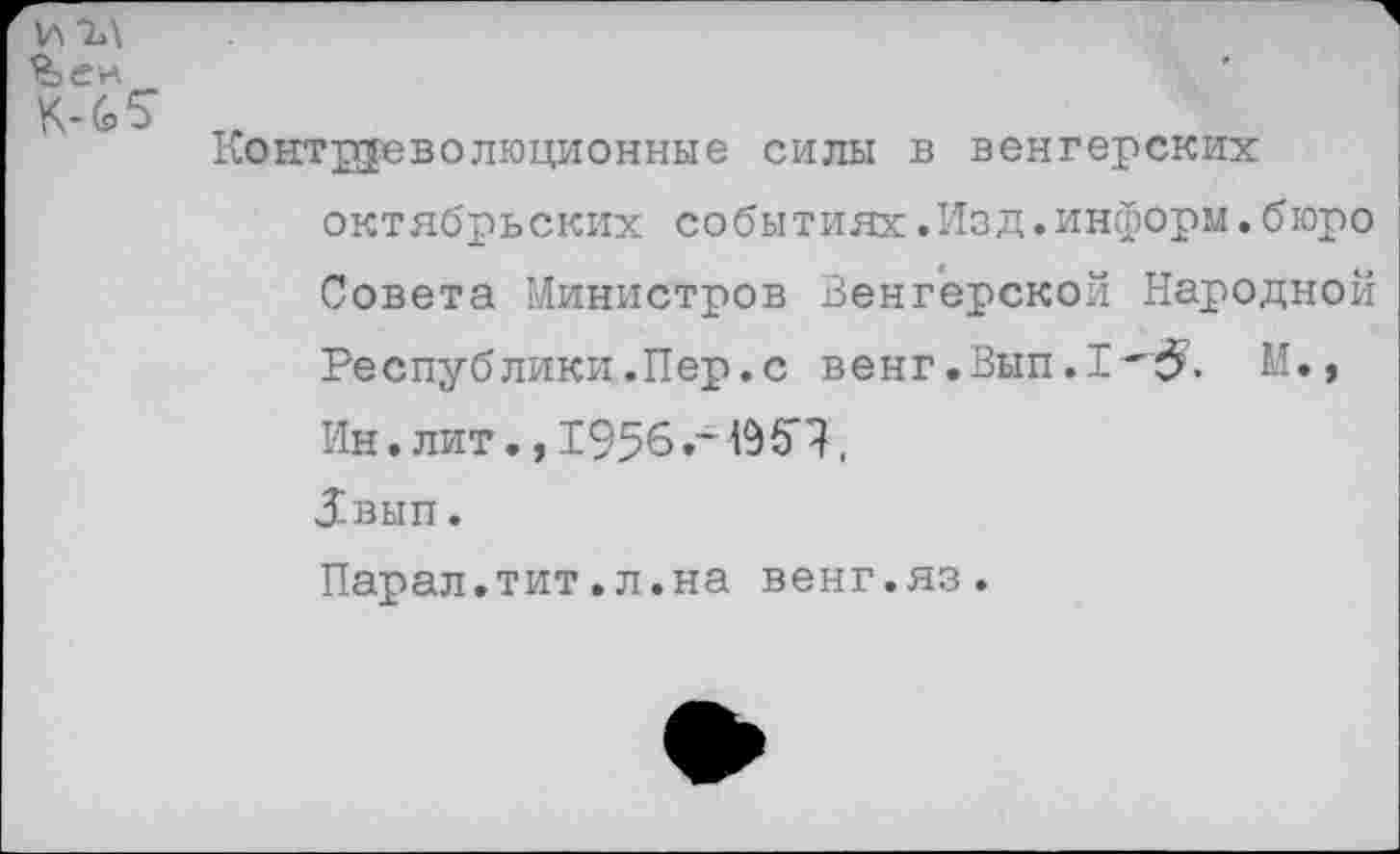 ﻿итл
%ен
К-6 5"
Контрреволюционные силы в венгерских октябрьских событиях.Изд.информ.бюро Совета Министров Венгерской Народной Республики.Пер.с венг.Вып.1^. М., Ин. лит., 195б.~	,
Звып.
Парал.тит.л.на венг.яз.